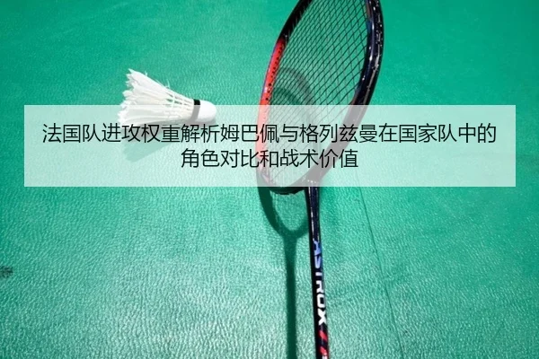 法国队进攻权重解析姆巴佩与格列兹曼在国家队中的角色对比和战术价值