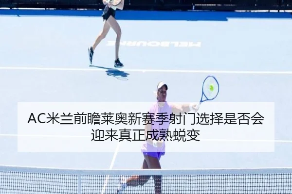AC米兰前瞻莱奥新赛季射门选择是否会迎来真正成熟蜕变