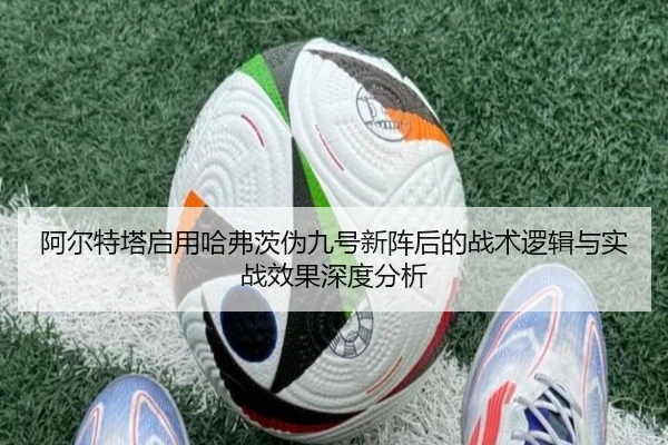 阿尔特塔启用哈弗茨伪九号新阵后的战术逻辑与实战效果深度分析
